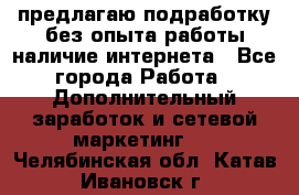 предлагаю подработку без опыта работы,наличие интернета - Все города Работа » Дополнительный заработок и сетевой маркетинг   . Челябинская обл.,Катав-Ивановск г.